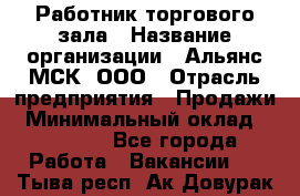 Работник торгового зала › Название организации ­ Альянс-МСК, ООО › Отрасль предприятия ­ Продажи › Минимальный оклад ­ 28 500 - Все города Работа » Вакансии   . Тыва респ.,Ак-Довурак г.